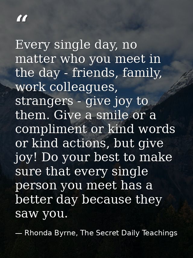 Every single day, no matter who you meet in the day - friends, family, work colleagues, strangers - give joy to them. Gi — Rhonda Byrne, The Secret Daily Teachings