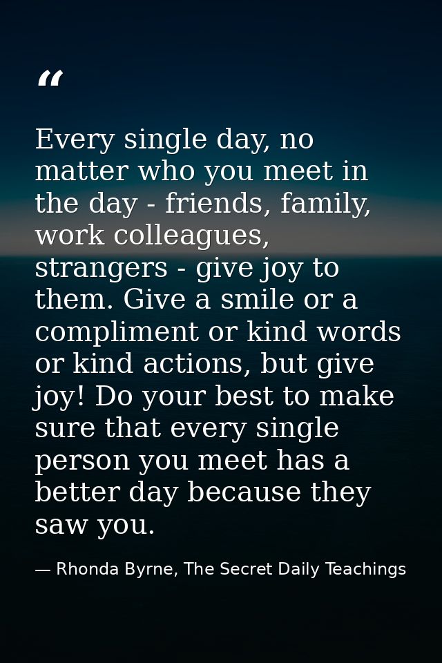 Every single day, no matter who you meet in the day - friends, family, work colleagues, strangers - give joy to them. Gi — Rhonda Byrne, The Secret Daily Teachings