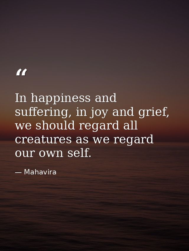 In happiness and suffering, in joy and grief, we should regard all creatures as we regard our own self. — Mahavira