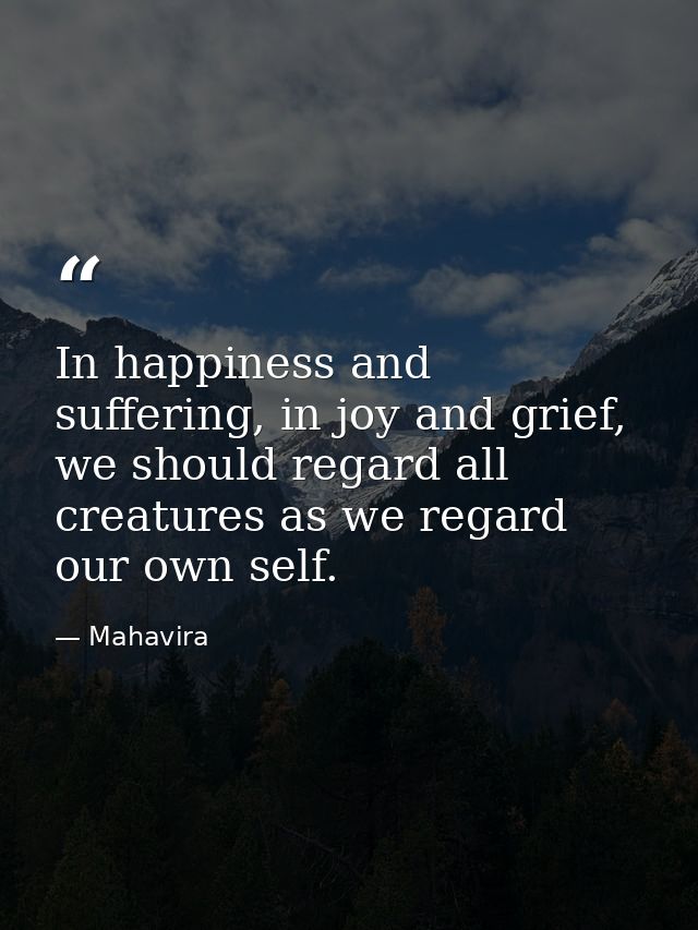 In happiness and suffering, in joy and grief, we should regard all creatures as we regard our own self. — Mahavira