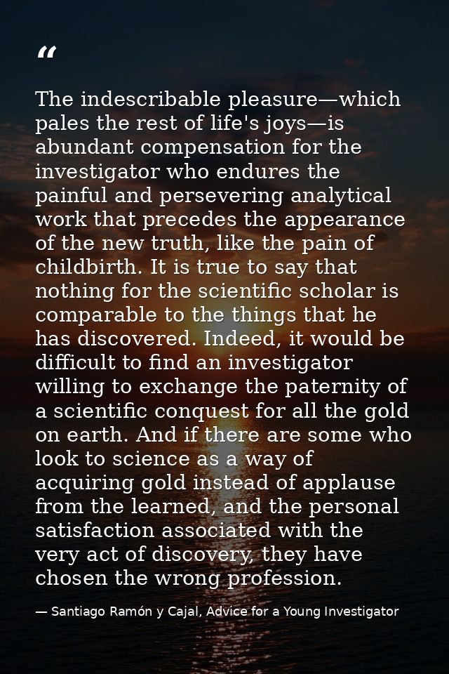 The indescribable pleasure—which pales the rest of life's joys—is abundant compensation for the investigator who endures — Santiago Ramón y Cajal, Advice for a Young Investigator