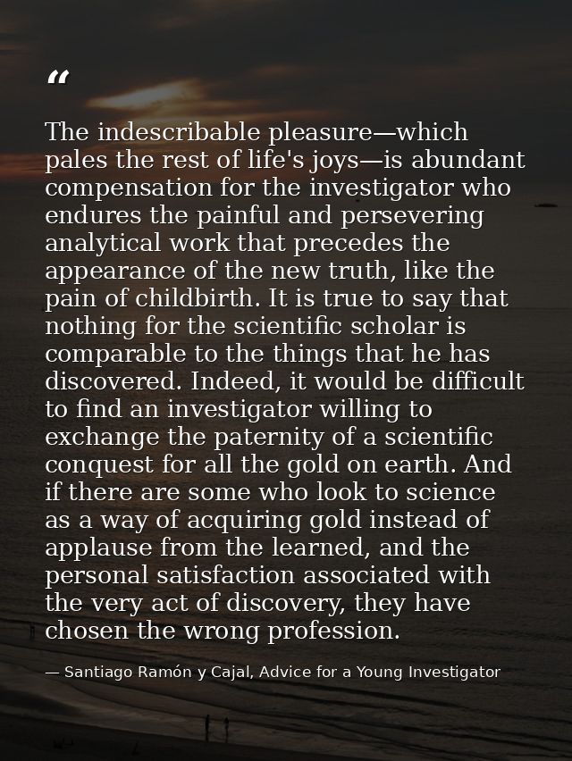 The indescribable pleasure—which pales the rest of life's joys—is abundant compensation for the investigator who endures — Santiago Ramón y Cajal, Advice for a Young Investigator