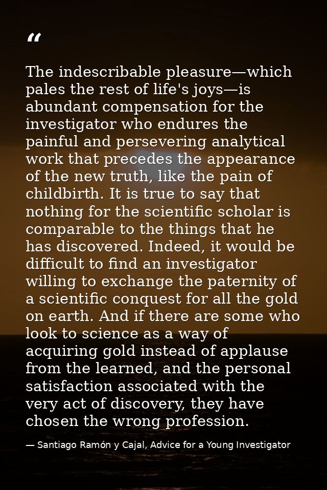 The indescribable pleasure—which pales the rest of life's joys—is abundant compensation for the investigator who endures — Santiago Ramón y Cajal, Advice for a Young Investigator