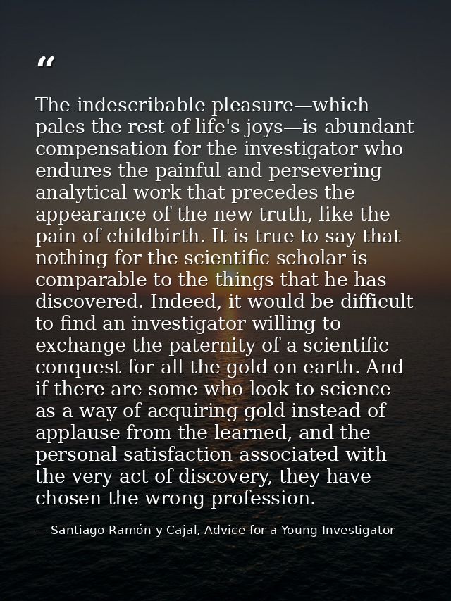 The indescribable pleasure—which pales the rest of life's joys—is abundant compensation for the investigator who endures — Santiago Ramón y Cajal, Advice for a Young Investigator