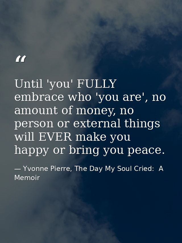 Until 'you' FULLY embrace who 'you are', no amount of money, no person or external things will EVER make you happy or br — Yvonne Pierre, The Day My Soul Cried:  A Memoir