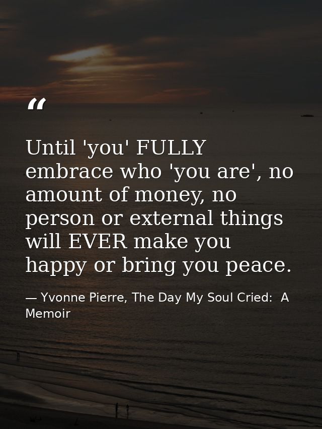 Until 'you' FULLY embrace who 'you are', no amount of money, no person or external things will EVER make you happy or br — Yvonne Pierre, The Day My Soul Cried:  A Memoir