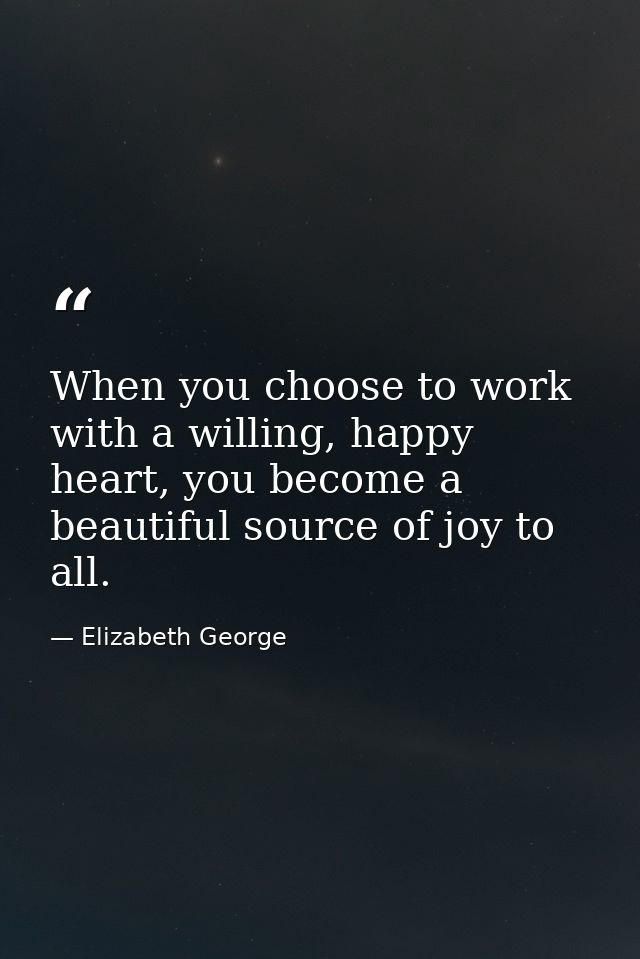 When you choose to work with a willing, happy heart, you become a beautiful source of joy to all. — Elizabeth George
