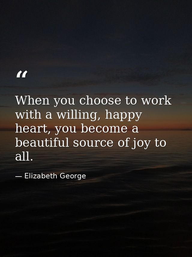 When you choose to work with a willing, happy heart, you become a beautiful source of joy to all. — Elizabeth George