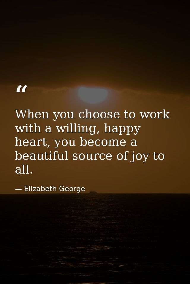 When you choose to work with a willing, happy heart, you become a beautiful source of joy to all. — Elizabeth George