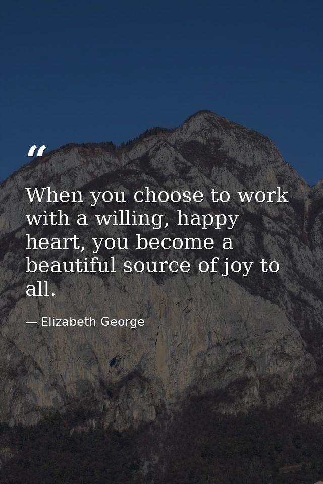 When you choose to work with a willing, happy heart, you become a beautiful source of joy to all. — Elizabeth George