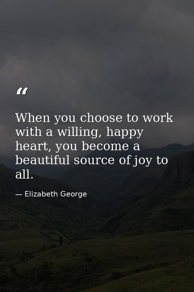 When you choose to work with a willing, happy heart, you become a beautiful source of joy to all. — Elizabeth George