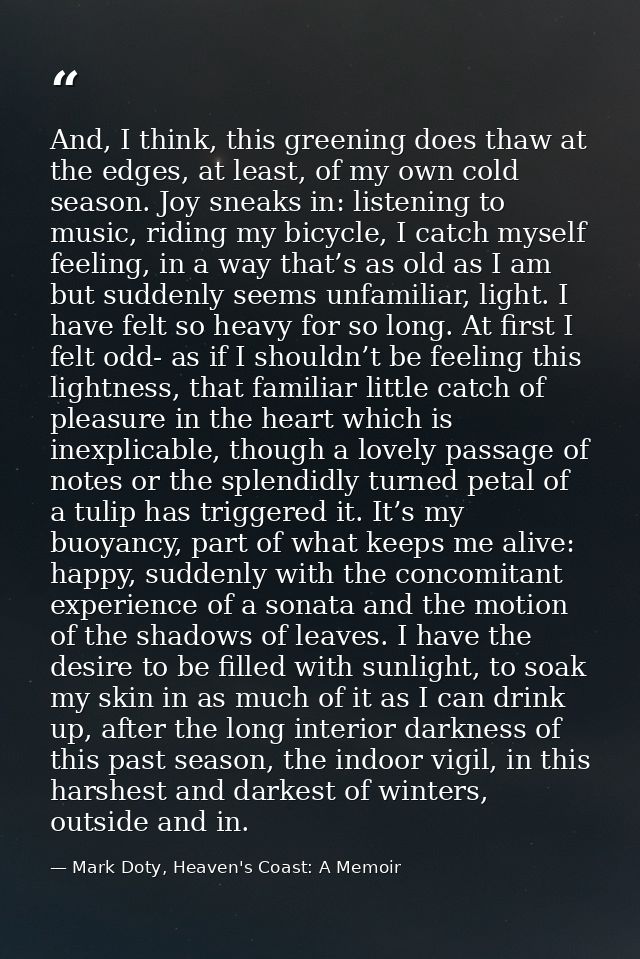 And, I think, this greening does thaw at the edges, at least, of my own cold season. Joy sneaks in: listening to music,  — Mark Doty, Heaven's Coast: A Memoir