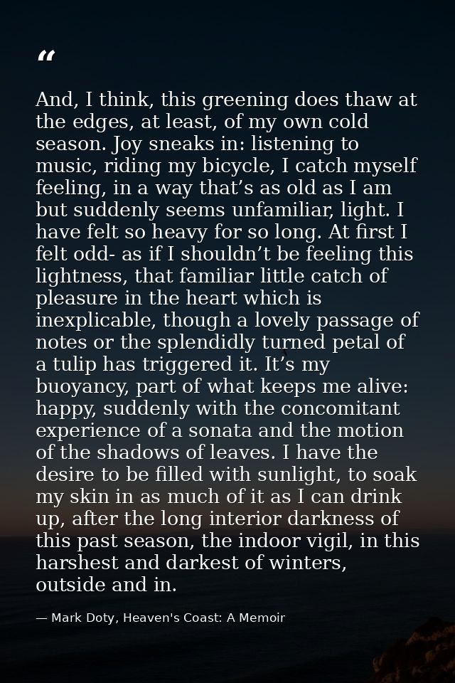 And, I think, this greening does thaw at the edges, at least, of my own cold season. Joy sneaks in: listening to music,  — Mark Doty, Heaven's Coast: A Memoir