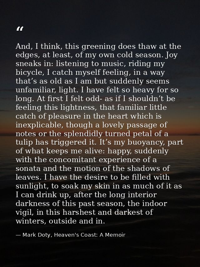 And, I think, this greening does thaw at the edges, at least, of my own cold season. Joy sneaks in: listening to music,  — Mark Doty, Heaven's Coast: A Memoir
