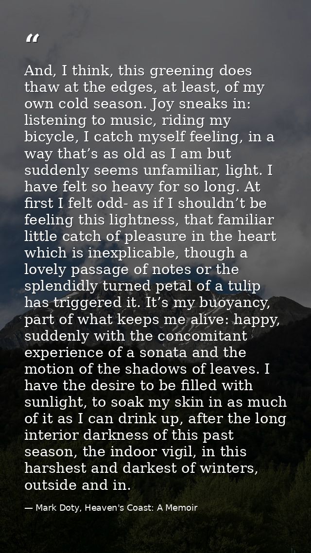 And, I think, this greening does thaw at the edges, at least, of my own cold season. Joy sneaks in: listening to music,  — Mark Doty, Heaven's Coast: A Memoir