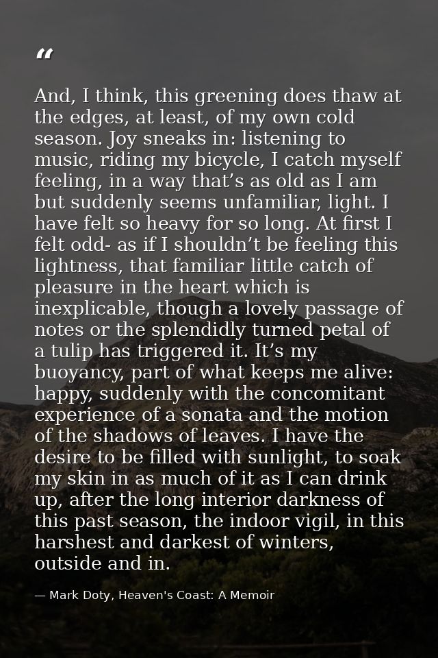 And, I think, this greening does thaw at the edges, at least, of my own cold season. Joy sneaks in: listening to music,  — Mark Doty, Heaven's Coast: A Memoir