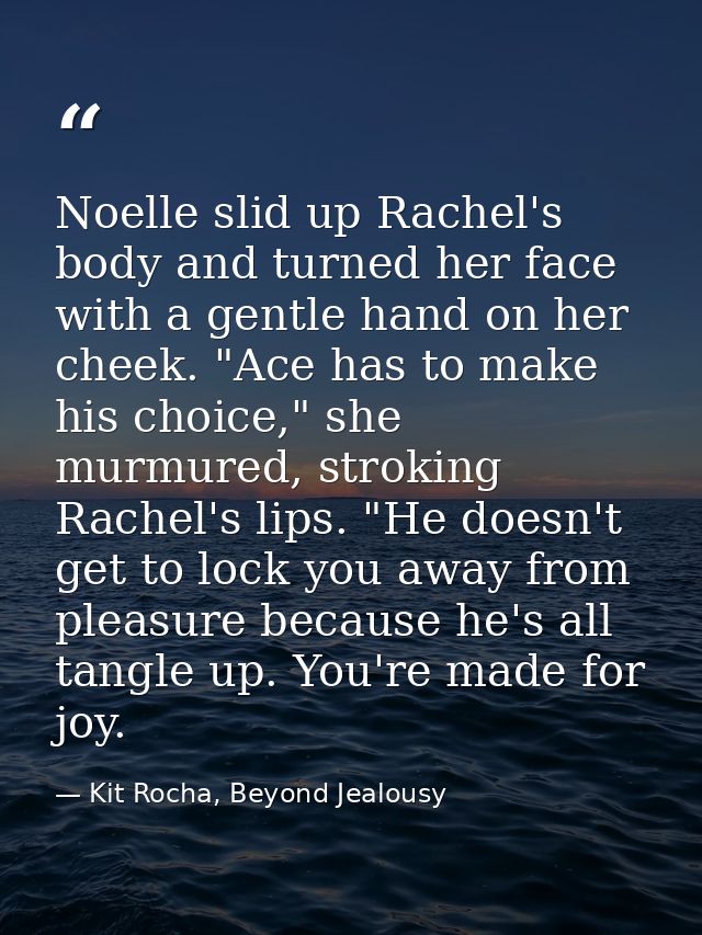 Noelle slid up Rachel's body and turned her face with a gentle hand on her cheek. "Ace has to make his choice," she murm — Kit Rocha, Beyond Jealousy