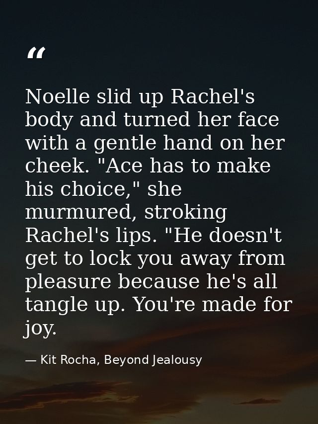 Noelle slid up Rachel's body and turned her face with a gentle hand on her cheek. "Ace has to make his choice," she murm — Kit Rocha, Beyond Jealousy