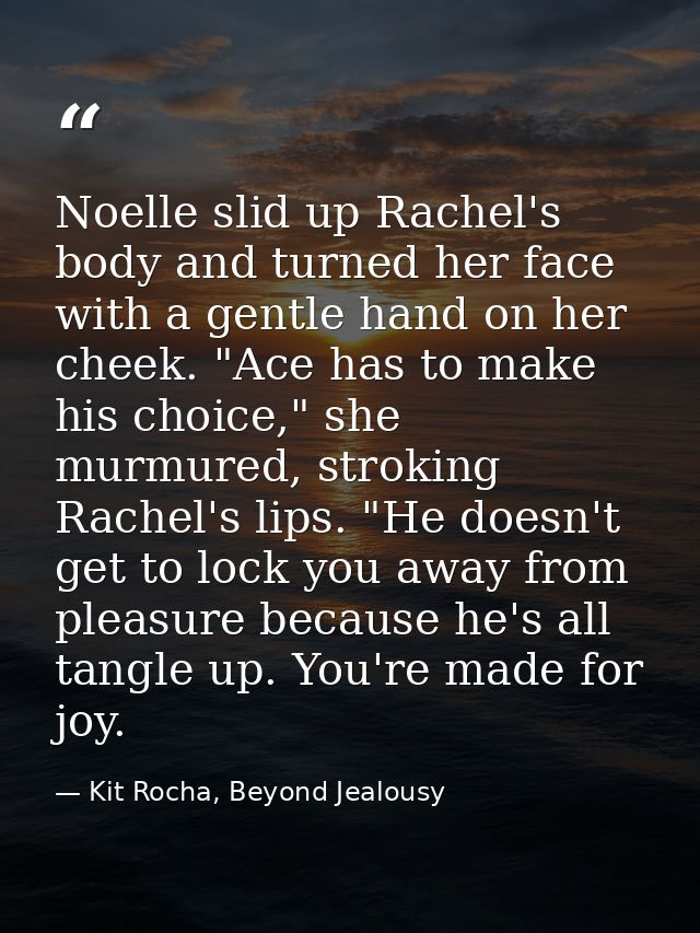Noelle slid up Rachel's body and turned her face with a gentle hand on her cheek. "Ace has to make his choice," she murm — Kit Rocha, Beyond Jealousy