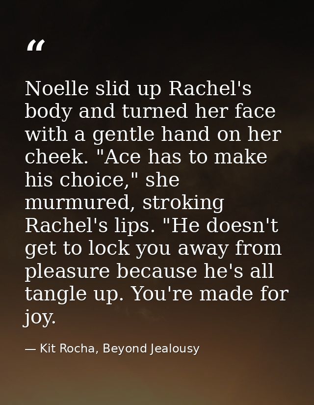 Noelle slid up Rachel's body and turned her face with a gentle hand on her cheek. "Ace has to make his choice," she murm — Kit Rocha, Beyond Jealousy