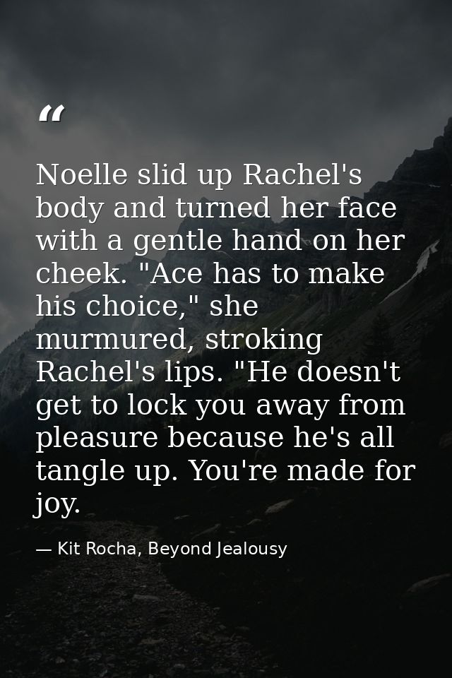 Noelle slid up Rachel's body and turned her face with a gentle hand on her cheek. "Ace has to make his choice," she murm — Kit Rocha, Beyond Jealousy