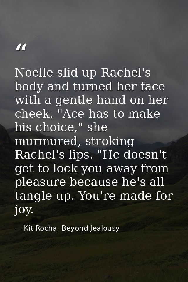 Noelle slid up Rachel's body and turned her face with a gentle hand on her cheek. "Ace has to make his choice," she murm — Kit Rocha, Beyond Jealousy