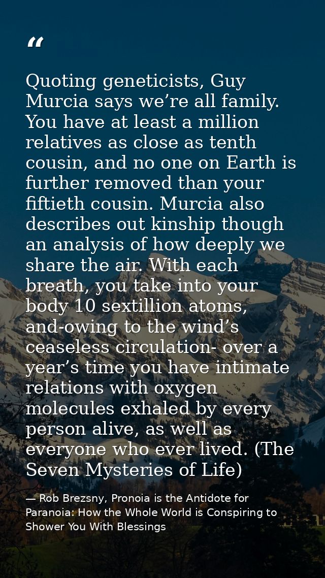 Quoting geneticists, Guy Murcia says we’re all family. You have at least a million relatives as close as tenth cousin, a — Rob Brezsny, Pronoia is the Antidote for Paranoia: How the Whole World is Conspiring to Shower You With Blessings