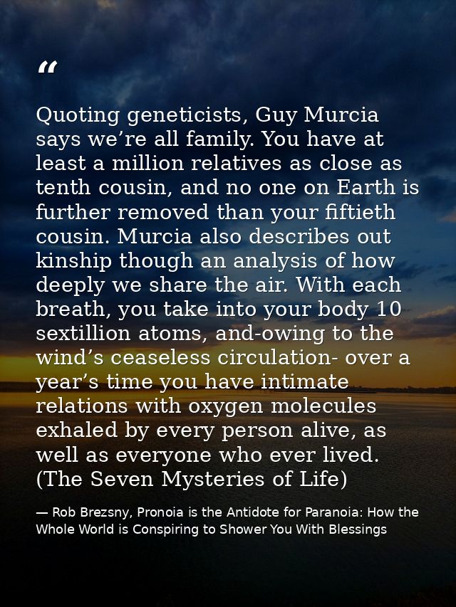 Quoting geneticists, Guy Murcia says we’re all family. You have at least a million relatives as close as tenth cousin, a — Rob Brezsny, Pronoia is the Antidote for Paranoia: How the Whole World is Conspiring to Shower You With Blessings
