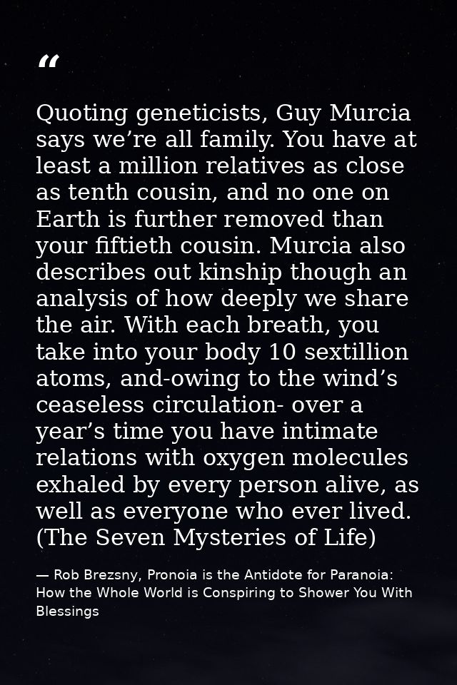 Quoting geneticists, Guy Murcia says we’re all family. You have at least a million relatives as close as tenth cousin, a — Rob Brezsny, Pronoia is the Antidote for Paranoia: How the Whole World is Conspiring to Shower You With Blessings