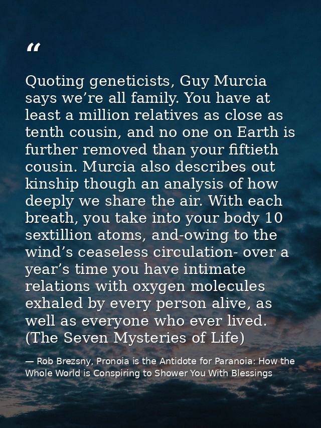 Quoting geneticists, Guy Murcia says we’re all family. You have at least a million relatives as close as tenth cousin, a — Rob Brezsny, Pronoia is the Antidote for Paranoia: How the Whole World is Conspiring to Shower You With Blessings