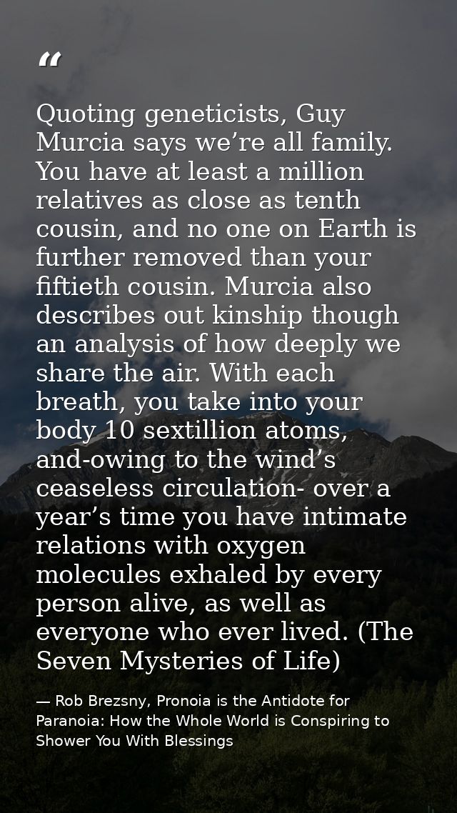 Quoting geneticists, Guy Murcia says we’re all family. You have at least a million relatives as close as tenth cousin, a — Rob Brezsny, Pronoia is the Antidote for Paranoia: How the Whole World is Conspiring to Shower You With Blessings