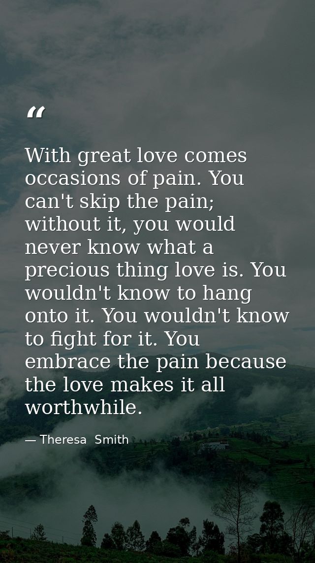 With great love comes occasions of pain. You can't skip the pain; without it, you would never know what a precious thing — Theresa  Smith
