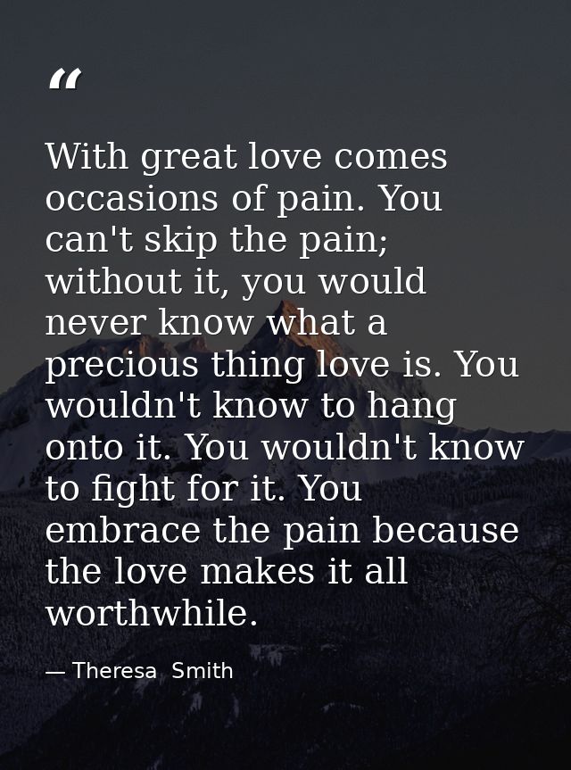 With great love comes occasions of pain. You can't skip the pain; without it, you would never know what a precious thing — Theresa  Smith