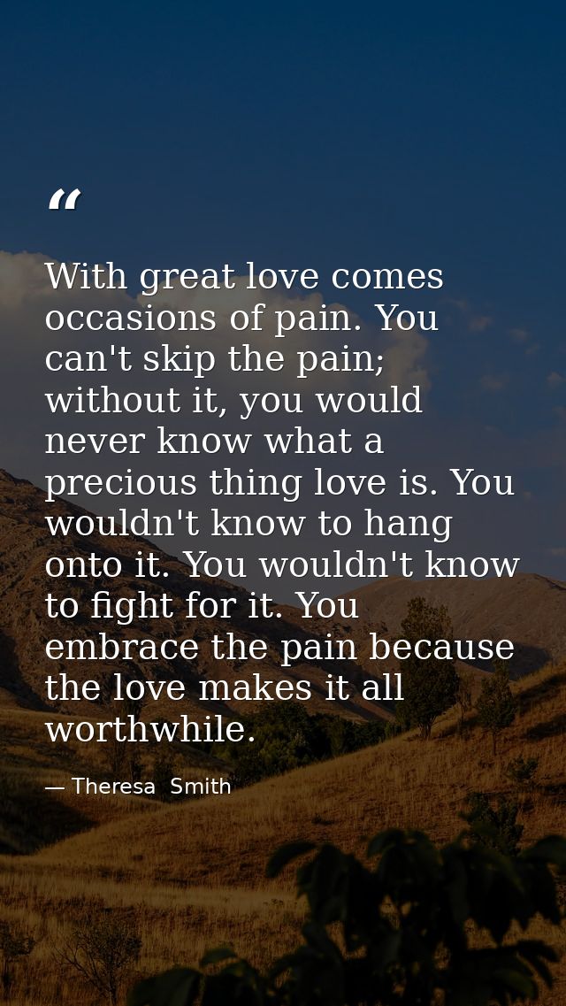 With great love comes occasions of pain. You can't skip the pain; without it, you would never know what a precious thing — Theresa  Smith