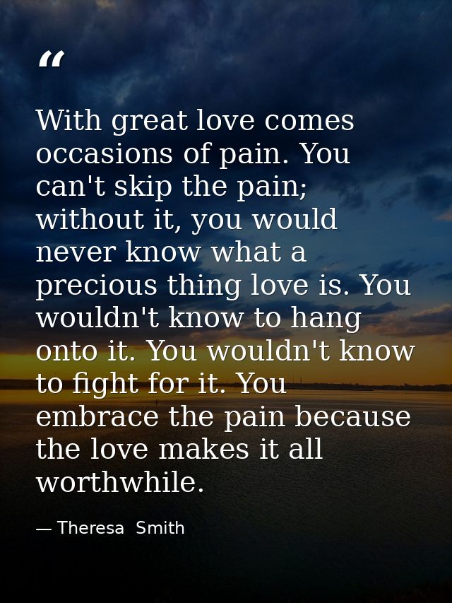 With great love comes occasions of pain. You can't skip the pain; without it, you would never know what a precious thing — Theresa  Smith