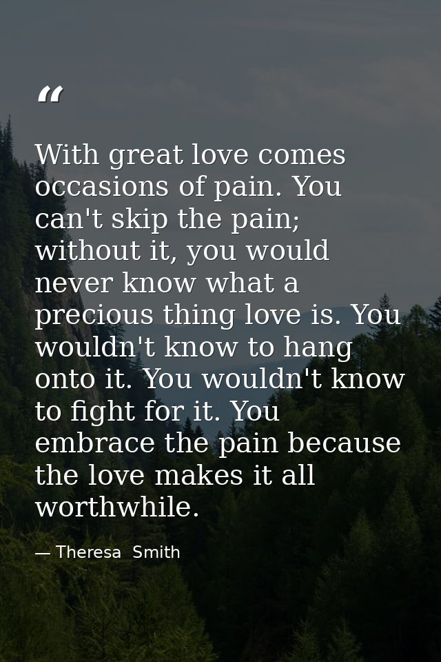 With great love comes occasions of pain. You can't skip the pain; without it, you would never know what a precious thing — Theresa  Smith