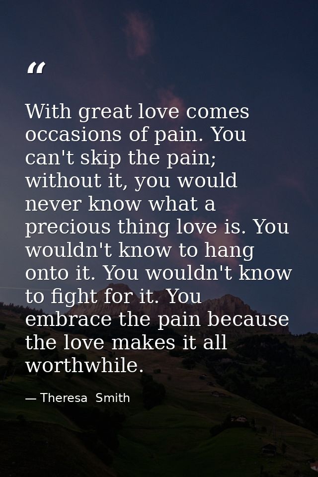With great love comes occasions of pain. You can't skip the pain; without it, you would never know what a precious thing — Theresa  Smith