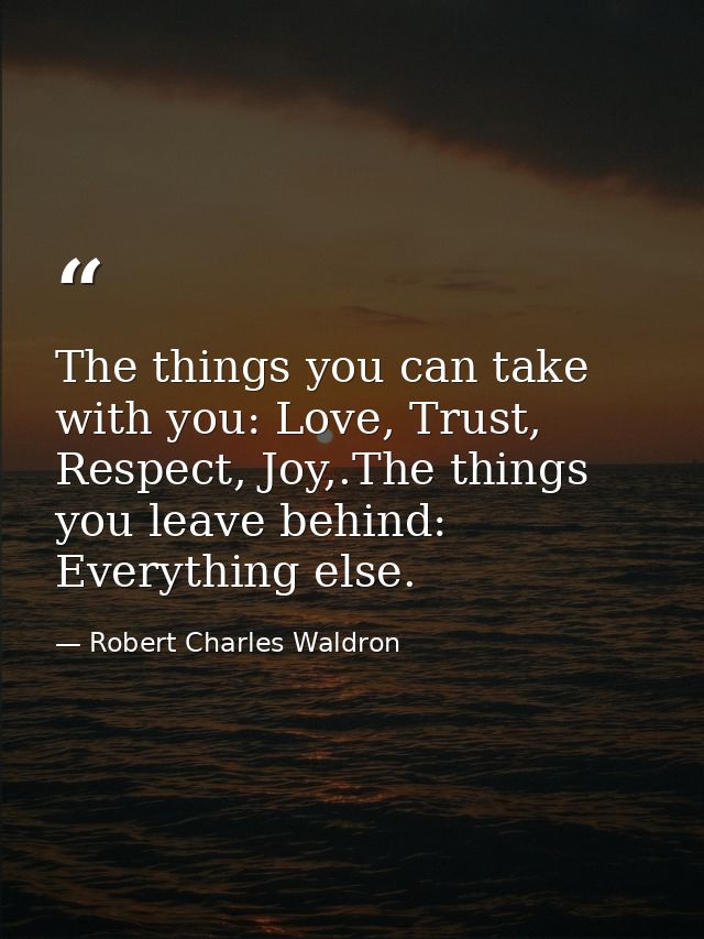 The things you can take with you: Love, Trust, Respect, Joy,.The things you leave behind: Everything else. — Robert Charles Waldron