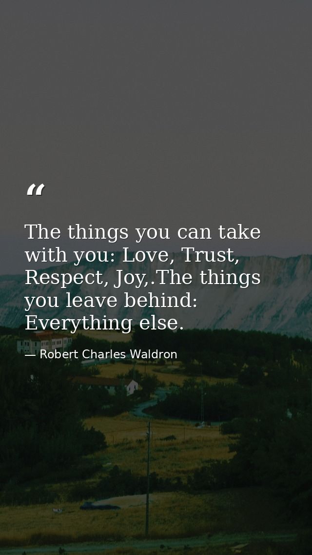 The things you can take with you: Love, Trust, Respect, Joy,.The things you leave behind: Everything else. — Robert Charles Waldron