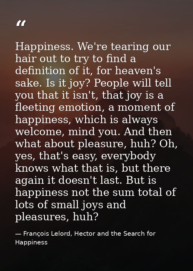 Happiness. We're tearing our hair out to try to find a definition of it, for heaven's sake. Is it joy? People will tell  — François Lelord, Hector and the Search for Happiness