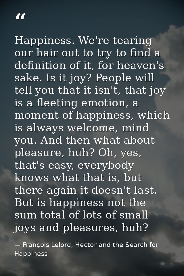 Happiness. We're tearing our hair out to try to find a definition of it, for heaven's sake. Is it joy? People will tell  — François Lelord, Hector and the Search for Happiness