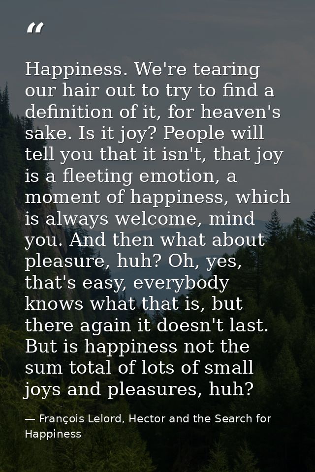 Happiness. We're tearing our hair out to try to find a definition of it, for heaven's sake. Is it joy? People will tell  — François Lelord, Hector and the Search for Happiness