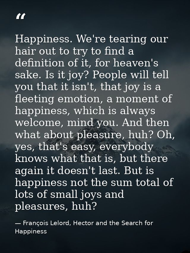Happiness. We're tearing our hair out to try to find a definition of it, for heaven's sake. Is it joy? People will tell  — François Lelord, Hector and the Search for Happiness
