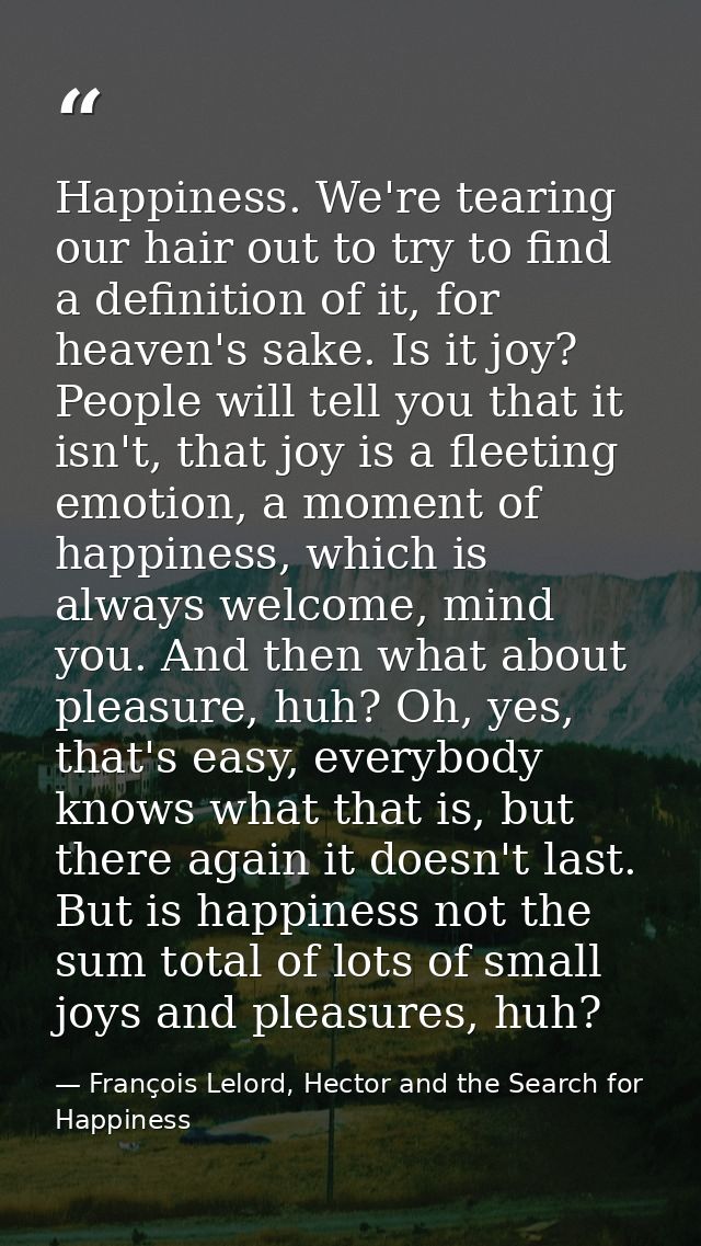 Happiness. We're tearing our hair out to try to find a definition of it, for heaven's sake. Is it joy? People will tell  — François Lelord, Hector and the Search for Happiness