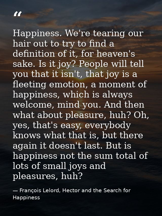 Happiness. We're tearing our hair out to try to find a definition of it, for heaven's sake. Is it joy? People will tell  — François Lelord, Hector and the Search for Happiness