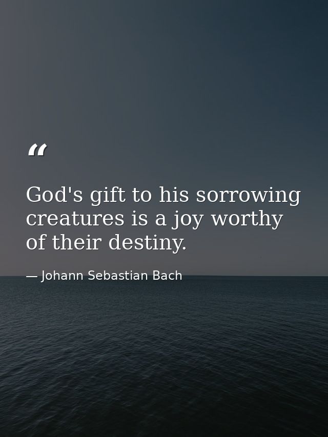 God's gift to his sorrowing creatures is a joy worthy of their destiny. — Johann Sebastian Bach