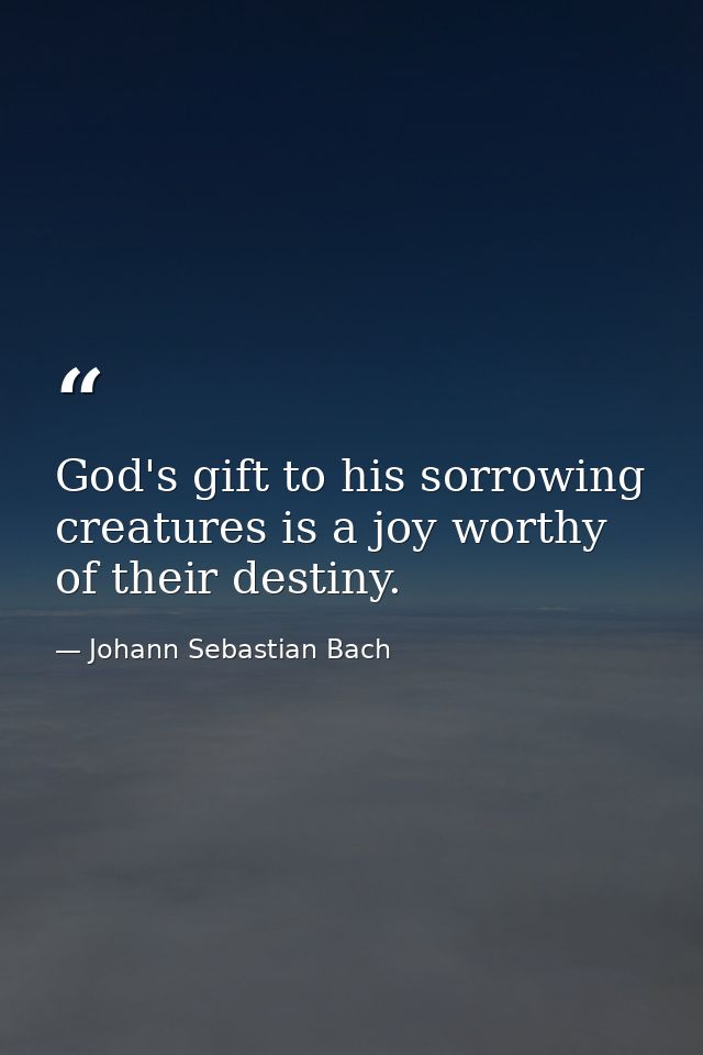 God's gift to his sorrowing creatures is a joy worthy of their destiny. — Johann Sebastian Bach
