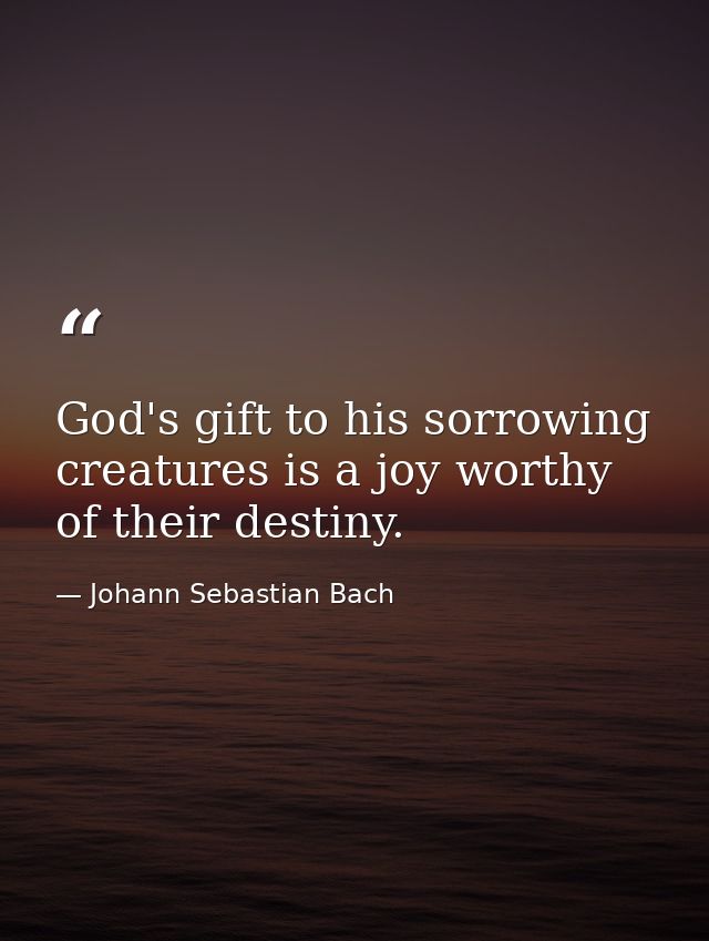 God's gift to his sorrowing creatures is a joy worthy of their destiny. — Johann Sebastian Bach