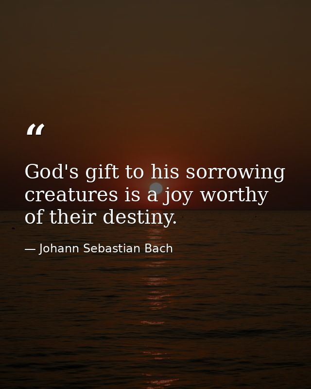 God's gift to his sorrowing creatures is a joy worthy of their destiny. — Johann Sebastian Bach