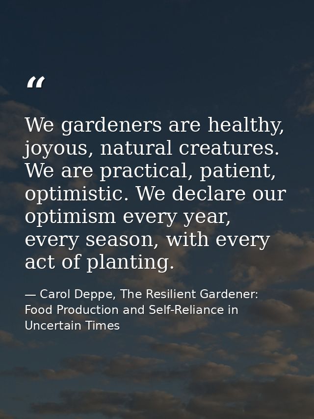 We gardeners are healthy, joyous, natural creatures. We are practical, patient, optimistic. We declare our optimism ever — Carol Deppe, The Resilient Gardener: Food Production and Self-Reliance in Uncertain Times